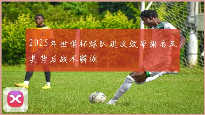 2025年世俱杯球队进攻效率排名及其背后战术解读