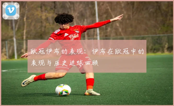 欧冠伊布的表现：伊布在欧冠中的表现与历史进球回顾