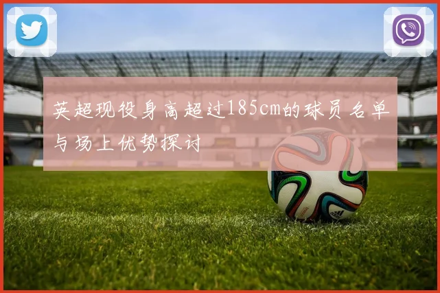 英超现役身高超过185cm的球员名单与场上优势探讨