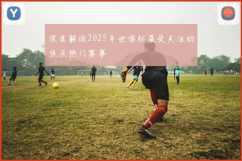 深度解读2025年世俱杯最受关注的焦点热门赛事